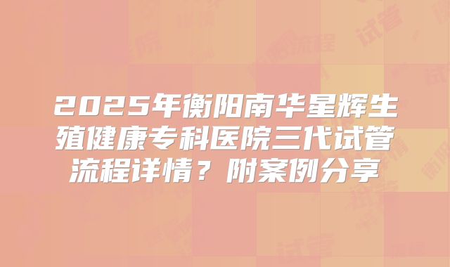 2025年衡阳南华星辉生殖健康专科医院三代试管流程详情？附案例分享