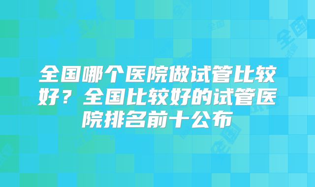 全国哪个医院做试管比较好?全国比较好的试管医院排名前十公布