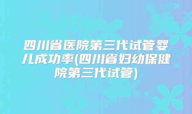 四川省医院第三代试管婴儿成功率(四川省妇幼保健院第三代试管)