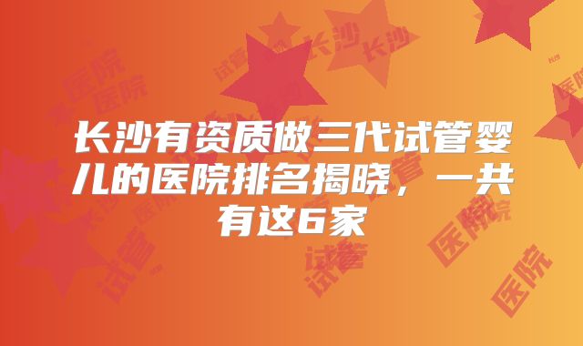 长沙有资质做三代试管婴儿的医院排名揭晓，一共有这6家