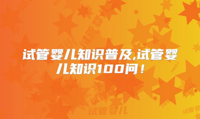 试管婴儿知识普及,试管婴儿知识100问！