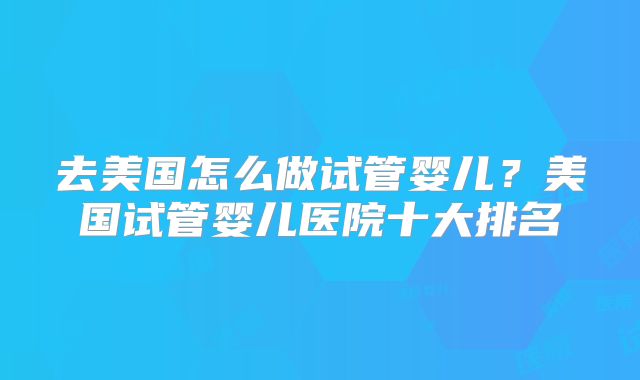 去美国怎么做试管婴儿？美国试管婴儿医院十大排名