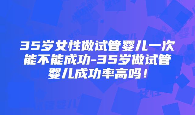 35岁女性做试管婴儿一次能不能成功-35岁做试管婴儿成功率高吗！