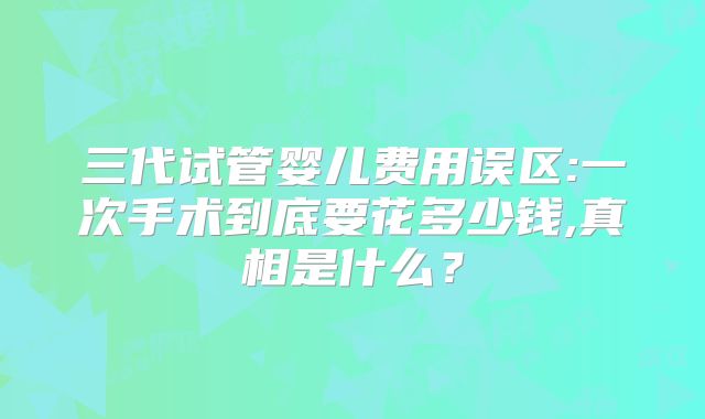 三代试管婴儿费用误区:一次手术到底要花多少钱,真相是什么？