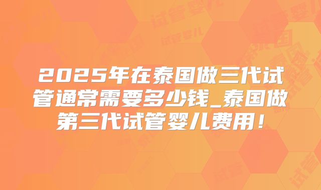 2025年在泰国做三代试管通常需要多少钱_泰国做第三代试管婴儿费用！