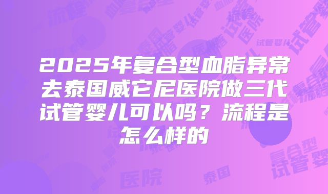 2025年复合型血脂异常去泰国威它尼医院做三代试管婴儿可以吗?流程是怎么样的
