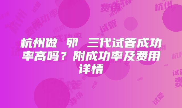杭州做 卵 三代试管成功率高吗？附成功率及费用详情