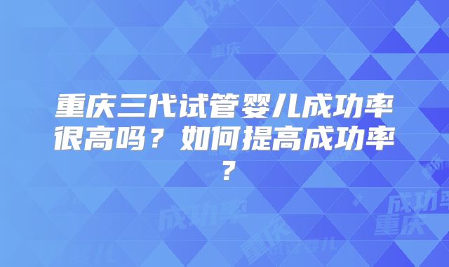 重庆三代试管婴儿成功率很高吗？如何提高成功率？