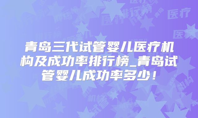 青岛三代试管婴儿医疗机构及成功率排行榜_青岛试管婴儿成功率多少！
