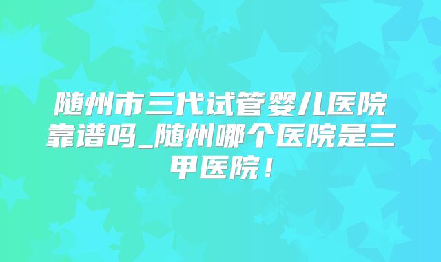 随州市三代试管婴儿医院靠谱吗_随州哪个医院是三甲医院！