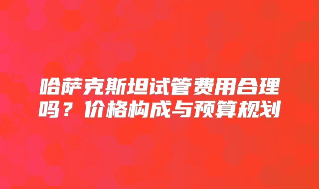 哈萨克斯坦试管费用合理吗？价格构成与预算规划