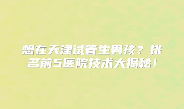 想在天津试管生男孩？排名前5医院技术大揭秘！