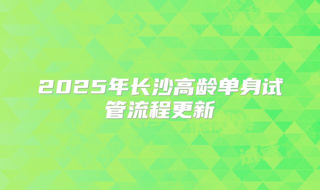 2025年长沙高龄单身试管流程更新
