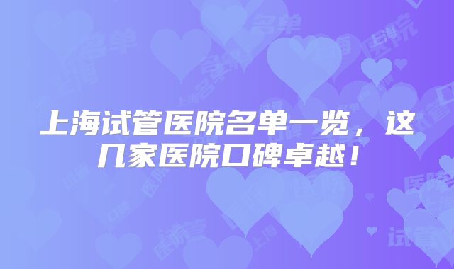 上海试管医院名单一览,这几家医院口碑卓越!