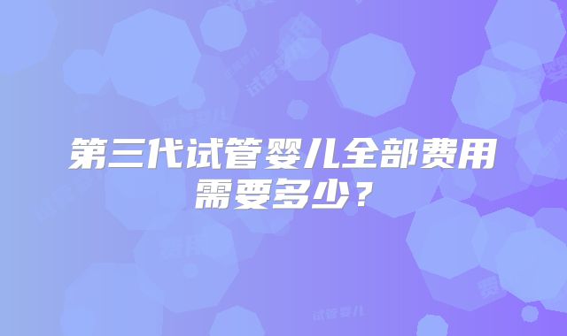 第三代试管婴儿全部费用需要多少？
