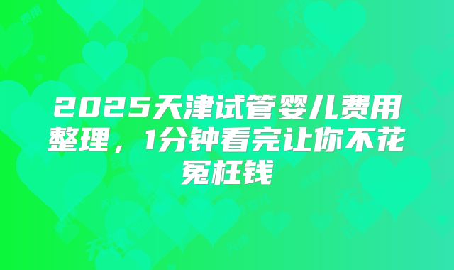 2025天津试管婴儿费用整理，1分钟看完让你不花冤枉钱