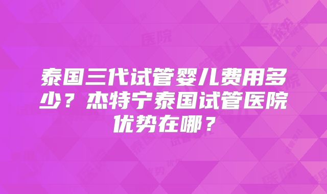 泰国三代试管婴儿费用多少？杰特宁泰国试管医院优势在哪？