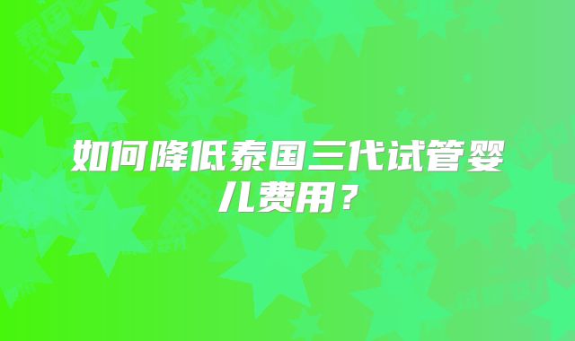 如何降低泰国三代试管婴儿费用？