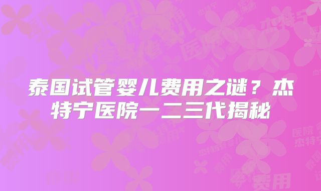 泰国试管婴儿费用之谜？杰特宁医院一二三代揭秘