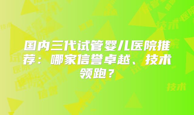 国内三代试管婴儿医院推荐:哪家信誉卓越、技术领跑?