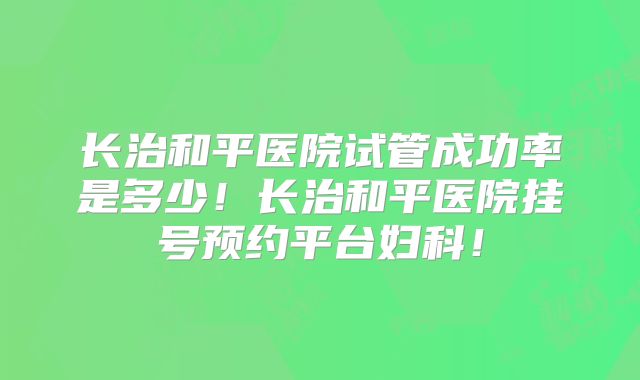 长治和平医院试管成功率是多少！长治和平医院挂号预约平台妇科！