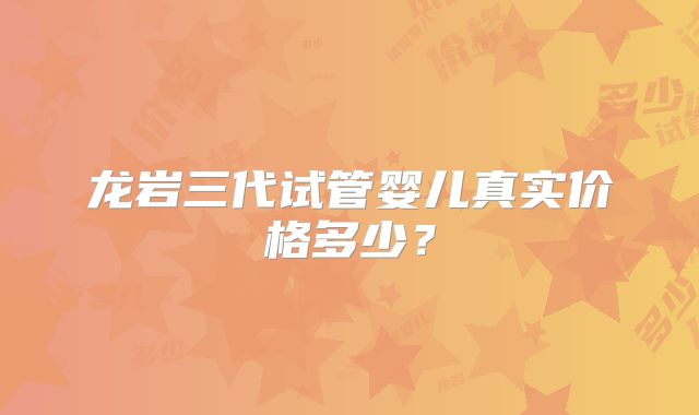 龙岩三代试管婴儿真实价格多少？