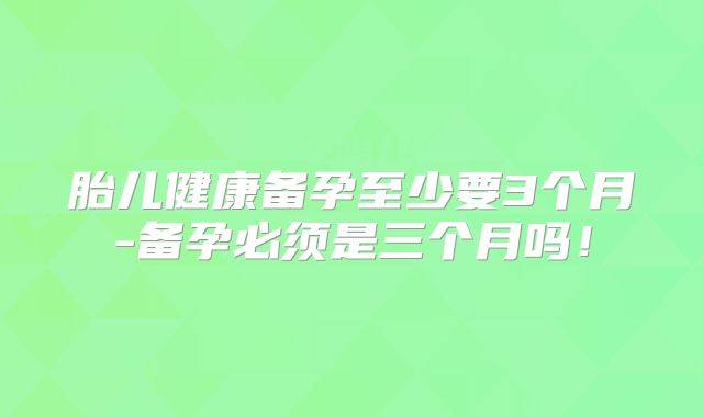 胎儿健康备孕至少要3个月-备孕必须是三个月吗!