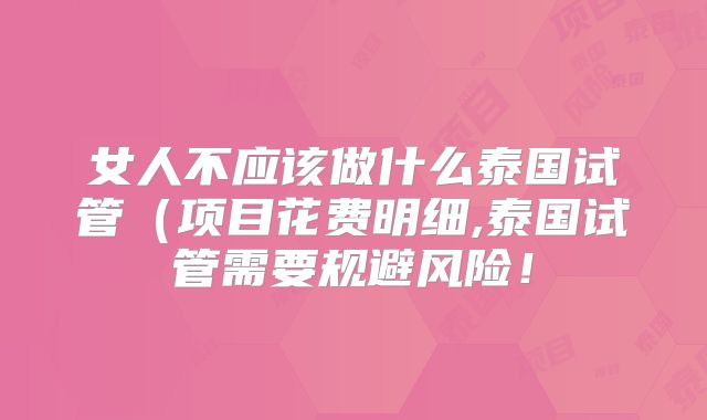 女人不应该做什么泰国试管（项目花费明细,泰国试管需要规避风险！