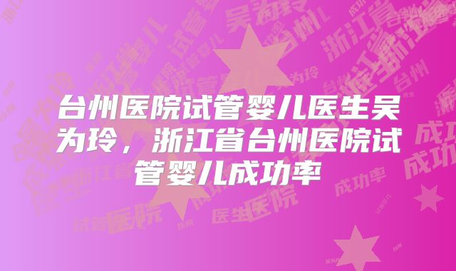 台州医院试管婴儿医生吴为玲,浙江省台州医院试管婴儿成功率