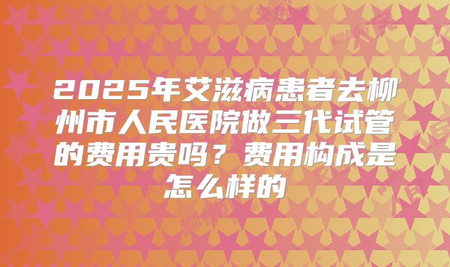 2025年艾滋病患者去柳州市人民医院做三代试管的费用贵吗?费用构成是怎么样的