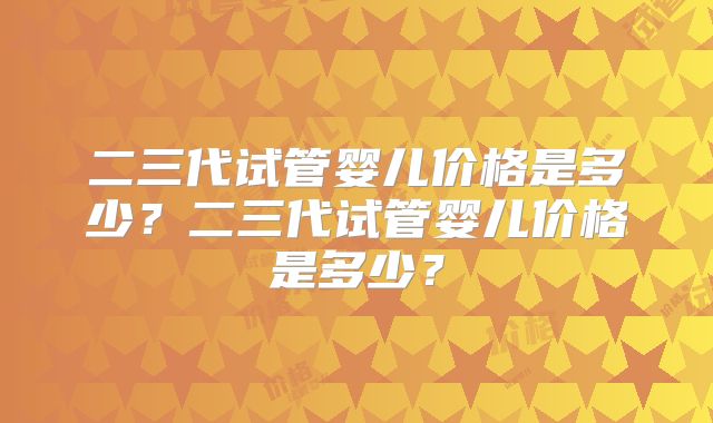 二三代试管婴儿价格是多少?二三代试管婴儿价格是多少?