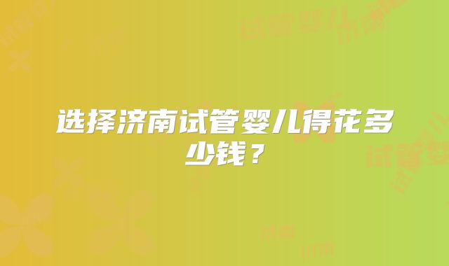 选择济南试管婴儿得花多少钱？