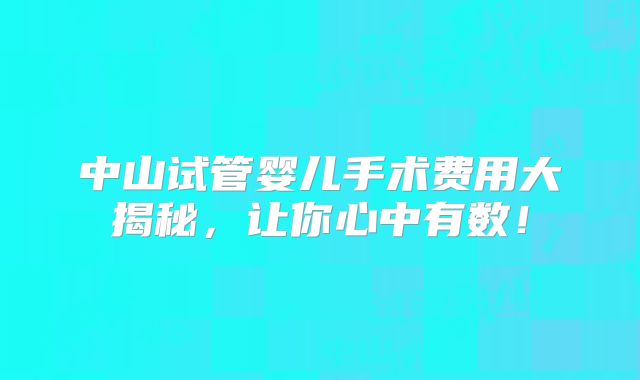 中山试管婴儿手术费用大揭秘，让你心中有数！