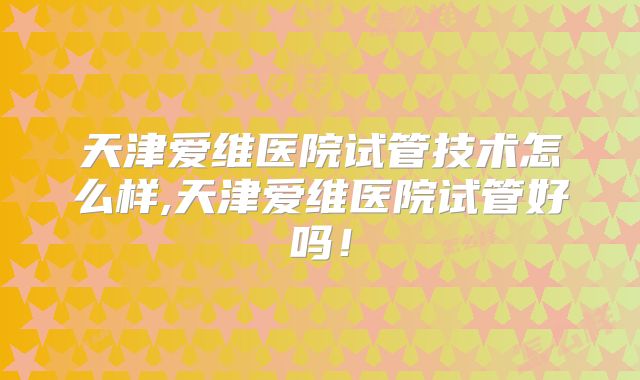天津爱维医院试管技术怎么样,天津爱维医院试管好吗！