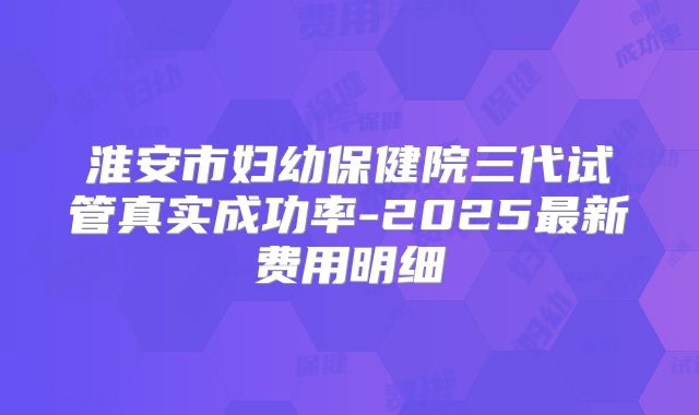 淮安市妇幼保健院三代试管真实成功率-2025最新费用明细