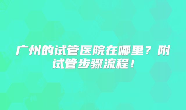 广州的试管医院在哪里？附试管步骤流程！