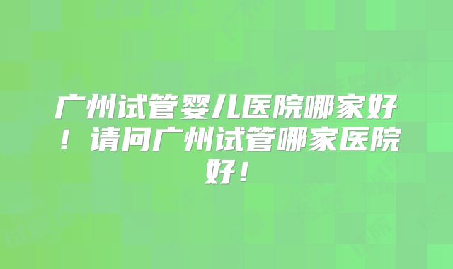 广州试管婴儿医院哪家好！请问广州试管哪家医院好！