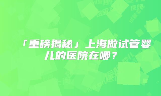 「重磅揭秘」上海做试管婴儿的医院在哪?