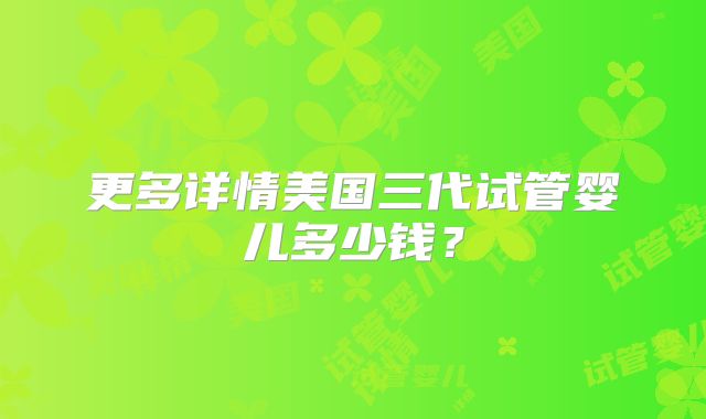 更多详情美国三代试管婴儿多少钱？