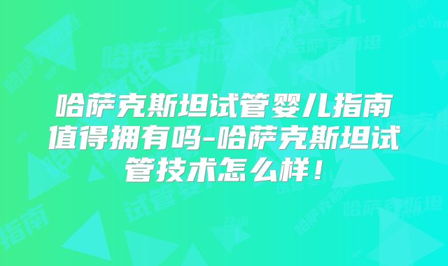 哈萨克斯坦试管婴儿指南值得拥有吗-哈萨克斯坦试管技术怎么样！