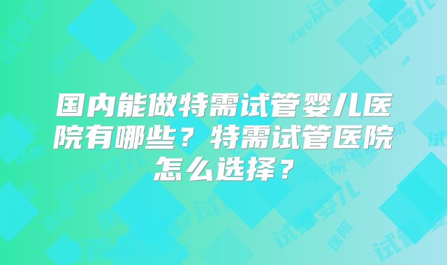 国内能做特需试管婴儿医院有哪些？特需试管医院怎么选择？