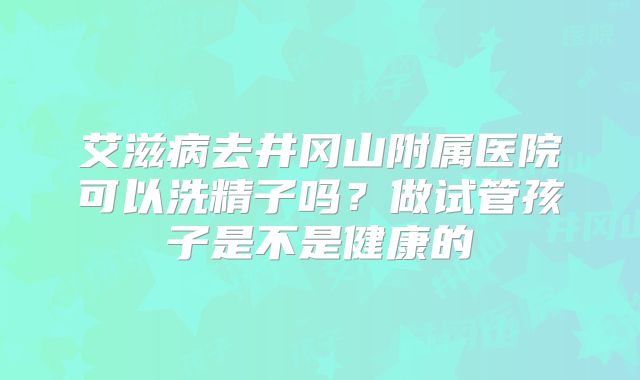 艾滋病去井冈山附属医院可以洗精子吗？做试管孩子是不是健康的