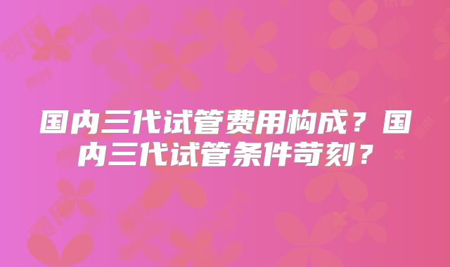 国内三代试管费用构成？国内三代试管条件苛刻？