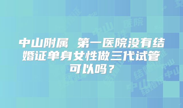 中山附属 第一医院没有结婚证单身女性做三代试管可以吗？