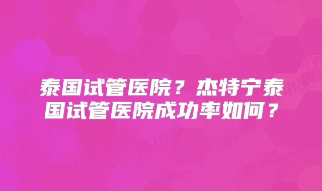 泰国试管医院?杰特宁泰国试管医院成功率如何?