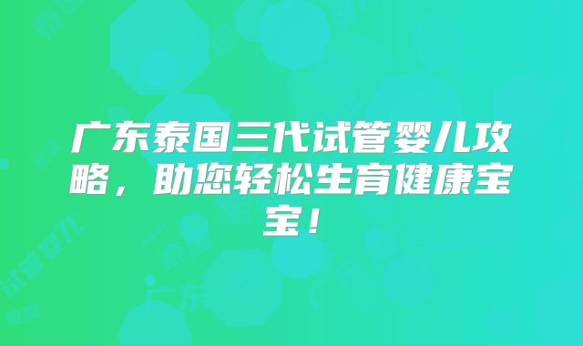 广东泰国三代试管婴儿攻略，助您轻松生育健康宝宝！