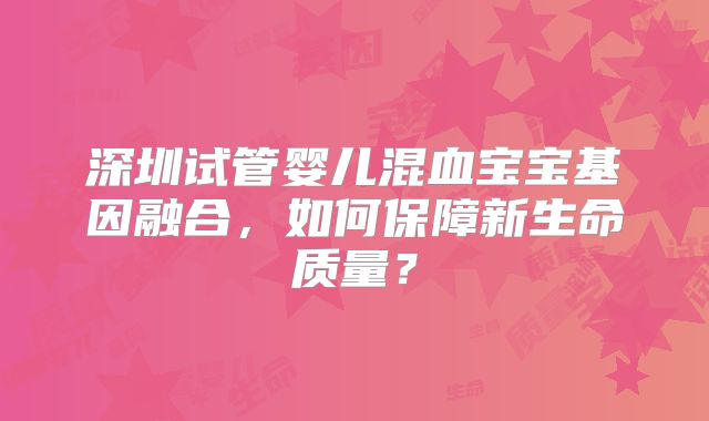深圳试管婴儿混血宝宝基因融合，如何保障新生命质量？