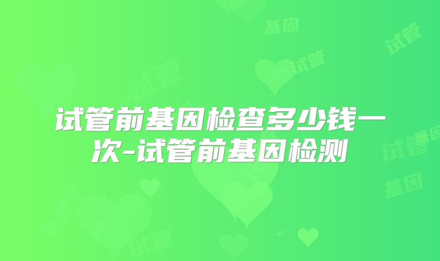 试管前基因检查多少钱一次-试管前基因检测