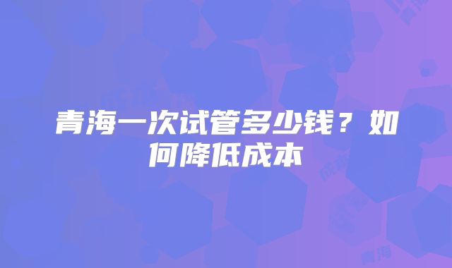 青海一次试管多少钱？如何降低成本