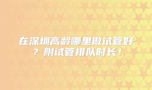 在深圳高龄哪里做试管好?附试管排队时长!